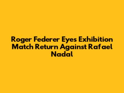 Roger Federer Eyes Exhibition Match Return Against Rafael Nadal