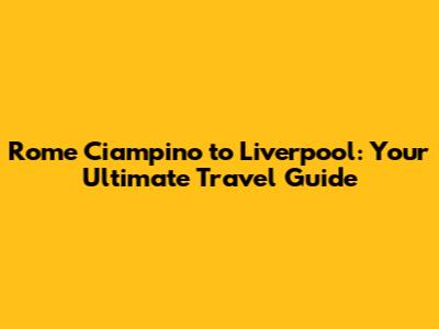 Rome Ciampino to Liverpool: Your Ultimate Travel Guide