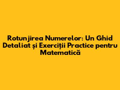 Rotunjirea Numerelor: Un Ghid Detaliat și Exerciții Practice pentru Matematică