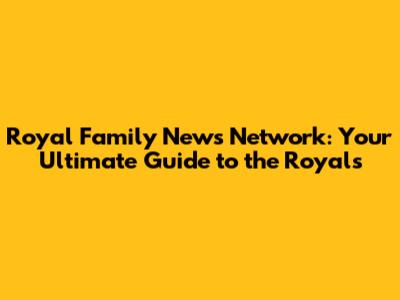 Royal Family News Network: Your Ultimate Guide to the Royals