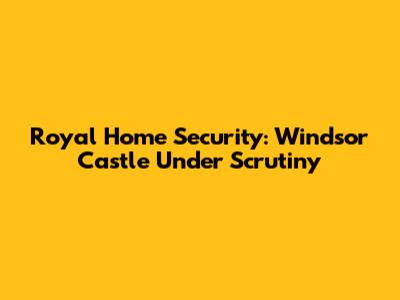 Royal Home Security: Windsor Castle Under Scrutiny