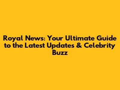 Royal News: Your Ultimate Guide to the Latest Updates & Celebrity Buzz