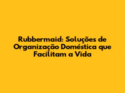 Rubbermaid: Soluções de Organização Doméstica que Facilitam a Vida