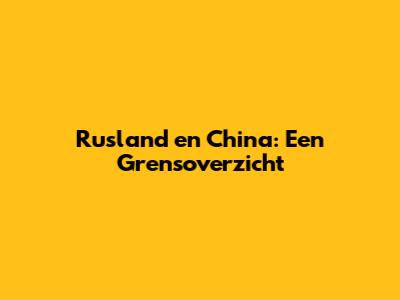 Rusland en China: Een Grensoverzicht
