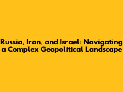 Russia, Iran, and Israel: Navigating a Complex Geopolitical Landscape