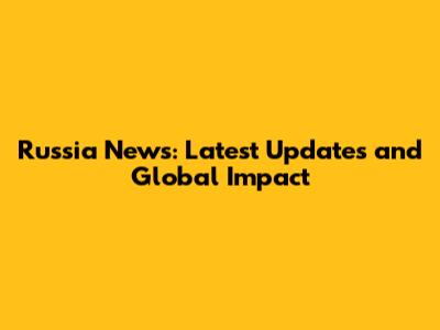 Russia News: Latest Updates and Global Impact