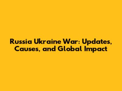 Russia Ukraine War: Updates, Causes, and Global Impact