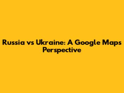 Russia vs Ukraine: A Google Maps Perspective