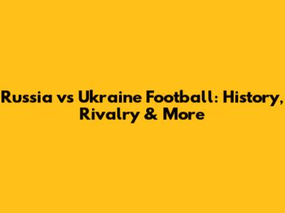 Russia vs Ukraine Football: History, Rivalry & More
