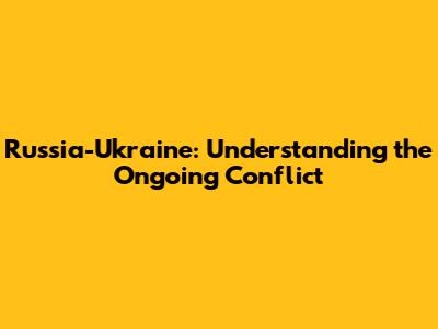 Russia-Ukraine: Understanding the Ongoing Conflict