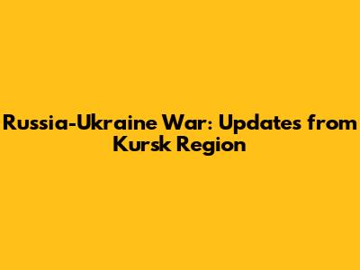 Russia-Ukraine War: Updates from Kursk Region