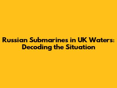 Russian Submarines in UK Waters: Decoding the Situation