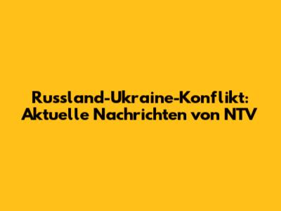 Russland-Ukraine-Konflikt: Aktuelle Nachrichten von NTV