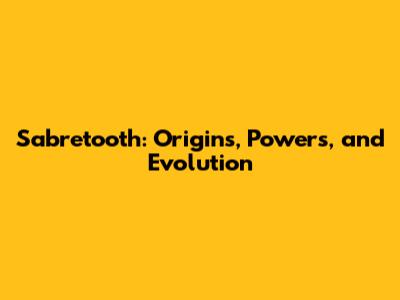 Sabretooth: Origins, Powers, and Evolution