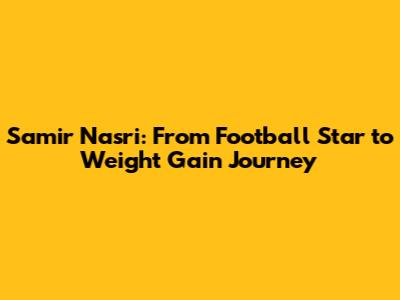 Samir Nasri: From Football Star to Weight Gain Journey