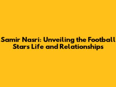 Samir Nasri: Unveiling the Football Star's Life and Relationships
