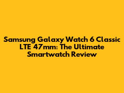 Samsung Galaxy Watch 6 Classic LTE 47mm: The Ultimate Smartwatch Review