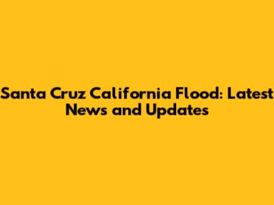 Santa Cruz California Flood: Latest News and Updates