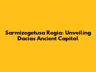 Sarmizegetusa Regia: Unveiling Dacia's Ancient Capital