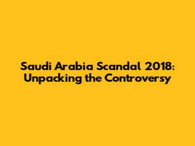Saudi Arabia Scandal 2018: Unpacking the Controversy