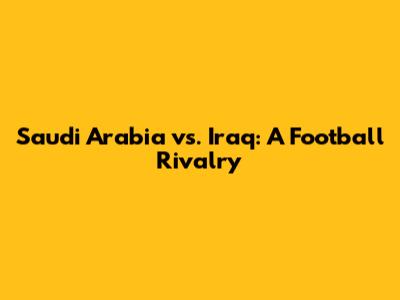Saudi Arabia vs. Iraq: A Football Rivalry