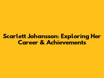 Scarlett Johansson: Exploring Her Career & Achievements