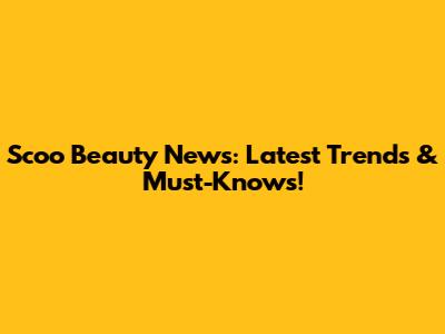 Scoo Beauty News: Latest Trends & Must-Knows!