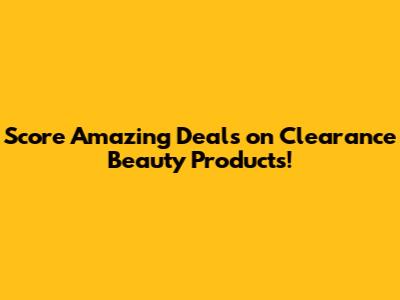Score Amazing Deals on Clearance Beauty Products!