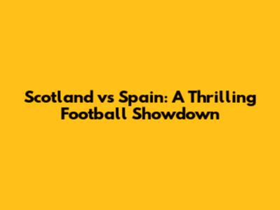 Scotland vs Spain: A Thrilling Football Showdown