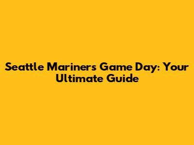 Seattle Mariners Game Day: Your Ultimate Guide