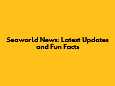 Seaworld News: Latest Updates and Fun Facts