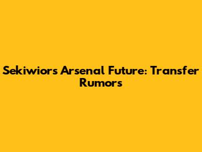 Sekiwior's Arsenal Future: Transfer Rumors