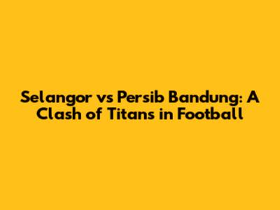 Selangor vs Persib Bandung: A Clash of Titans in Football