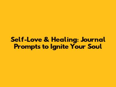Self-Love & Healing: Journal Prompts to Ignite Your Soul