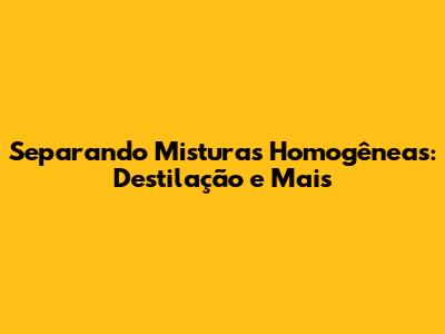 Separando Misturas Homogêneas: Destilação e Mais