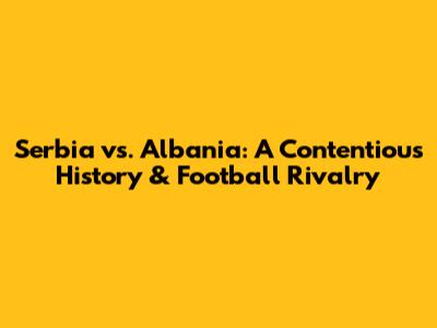 Serbia vs. Albania: A Contentious History & Football Rivalry