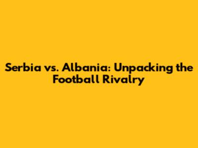 Serbia vs. Albania: Unpacking the Football Rivalry