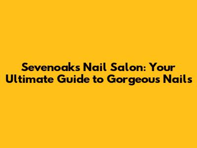 Sevenoaks Nail Salon: Your Ultimate Guide to Gorgeous Nails