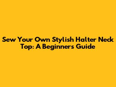 Sew Your Own Stylish Halter Neck Top: A Beginner's Guide