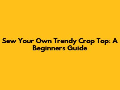 Sew Your Own Trendy Crop Top: A Beginner's Guide