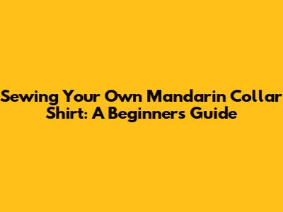 Sewing Your Own Mandarin Collar Shirt: A Beginner's Guide