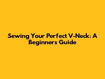 Sewing Your Perfect V-Neck: A Beginner's Guide