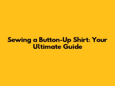 Sewing a Button-Up Shirt: Your Ultimate Guide