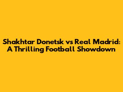 Shakhtar Donetsk vs Real Madrid: A Thrilling Football Showdown