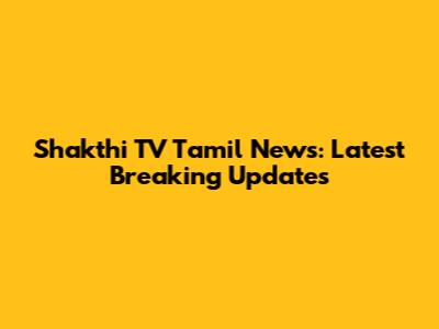 Shakthi TV Tamil News: Latest Breaking Updates