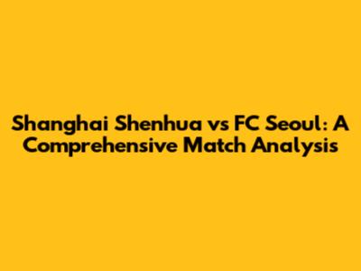 Shanghai Shenhua vs FC Seoul: A Comprehensive Match Analysis