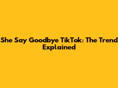 She Say Goodbye TikTok: The Trend Explained