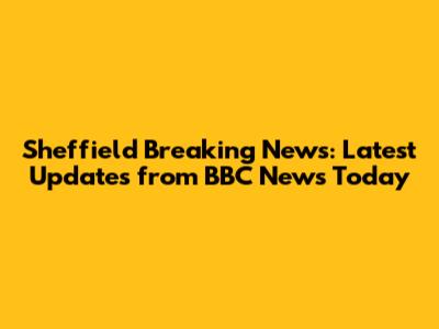 Sheffield Breaking News: Latest Updates from BBC News Today