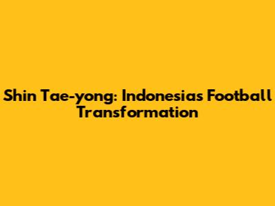 Shin Tae-yong: Indonesia's Football Transformation
