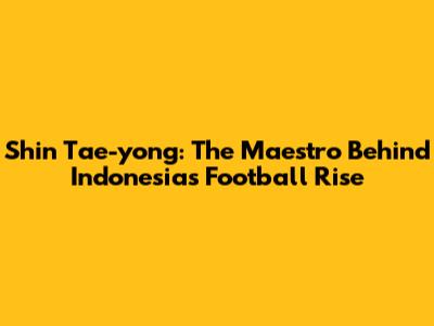 Shin Tae-yong: The Maestro Behind Indonesia's Football Rise